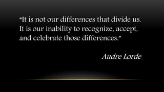 “It is not our differences that divide us.
It is our inability to recognize, accept,
and celebrate those differences.”
Audre Lorde
 