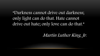 “Darkness cannot drive out darkness;
only light can do that. Hate cannot
drive out hate; only love can do that.”
Martin Luther King, Jr.
 