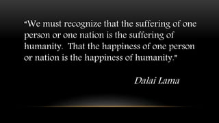 “We must recognize that the suffering of one
person or one nation is the suffering of
humanity. That the happiness of one person
or nation is the happiness of humanity.”
Dalai Lama
 