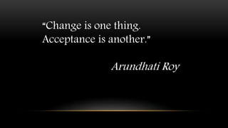 “Change is one thing.
Acceptance is another.”
Arundhati Roy
 