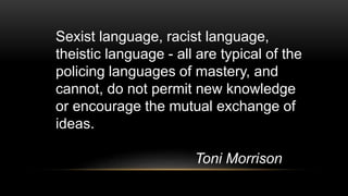 Sexist language, racist language,
theistic language - all are typical of the
policing languages of mastery, and
cannot, do not permit new knowledge
or encourage the mutual exchange of
ideas.
Toni Morrison
 
