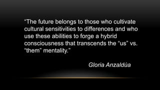 “The future belongs to those who cultivate
cultural sensitivities to differences and who
use these abilities to forge a hybrid
consciousness that transcends the “us” vs.
“them” mentality.”
Gloria Anzaldúa
 