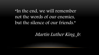 “In the end, we will remember
not the words of our enemies,
but the silence of our friends.”
Martin Luther King, Jr.
 