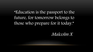 “Education is the passport to the
future, for tomorrow belongs to
those who prepare for it today.”
Malcolm X
 
