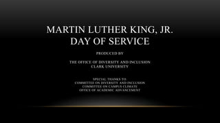 MARTIN LUTHER KING, JR.
DAY OF SERVICE
PRODUCED BY
THE OFFICE OF DIVERSITY AND INCLUSION
CLARK UNIVERSITY
SPECIAL THANKS TO:
COMMITTEE ON DIVERSITY AND INCLUSION
COMMITTEE ON CAMPUS CLIMATE
OFFICE OF ACADEMIC ADVANCEMENT
 