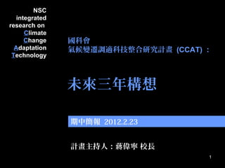 1
1
未來三年構想
NSC
integrated
research on
Climate
Change
Adaptation
Technology
計畫主持人：蔣偉寧 校長
期中簡報 2012.2.23
國科會
氣候變遷調適科技整合研究計畫 (CCAT) ：
 