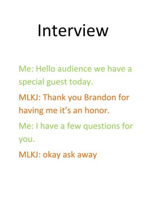 Interview
Me: Hello audience we have a
special guest today.
MLKJ: Thank you Brandon for
having me it’s an honor.
Me: I have a few questions for
you.
MLKJ: okay ask away
 