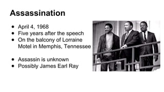 Assassination
● April 4, 1968
● Five years after the speech
● On the balcony of Lorraine
Motel in Memphis, Tennessee
● Assassin is unknown
● Possibly James Earl Ray
 