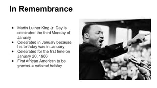 In Remembrance
● Martin Luther King Jr. Day is
celebrated the third Monday of
January
● Celebrated in January because
his birthday was in January
● Celebrated for the first time on
January 20, 1986
● First African American to be
granted a national holiday
 