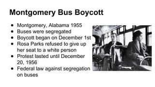 Montgomery Bus Boycott
● Montgomery, Alabama 1955
● Buses were segregated
● Boycott began on December 1st
● Rosa Parks refused to give up
her seat to a white person
● Protest lasted until December
20, 1956
● Federal law against segregation
on buses
 