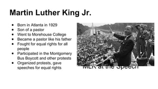 Martin Luther King Jr.
● Born in Atlanta in 1929
● Son of a pastor
● Went to Morehouse College
● Became a pastor like his father
● Fought for equal rights for all
people
● Participated in the Montgomery
Bus Boycott and other protests
● Organized protests, gave
speeches for equal rights MLK at the Speech
 