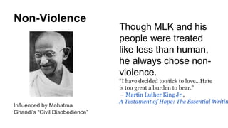 Non-Violence
Influenced by Mahatma
Ghandi’s “Civil Disobedience”
Though MLK and his
people were treated
like less than human,
he always chose non-
violence.
“I have decided to stick to love...Hate
is too great a burden to bear.”
― Martin Luther King Jr.,
A Testament of Hope: The Essential Writin
 