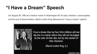 “I Have a Dream” Speech
On August 28, 1963 at a historic march in Washington DC for jobs, freedom, racial equality
and the end of discrimination, Martin Luther King delivered his “I have a dream” speech.
 