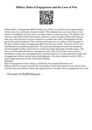 Military Rules of Engagement and the Laws of War
Military Rules of Engagement (ROE) and the Laws of War A civilized society cannot function
without rules, laws, and codes of proper conduct. This statement may seem out of place in the
context of warfighting; however, this is one place where it is most necessary. The fighters, who
often act at the behest of their home nation, must have a code of conduct which allows them to
make the correct decision in a given situation in a combat zone. Rules of Engagement fill this
gap for the national militaries of the civilized world and serve as a soldier s code of conduct in
the field. Similar to Rules of Engagement (ROE) are the Laws of War . The Laws of War were
established as an international agreement. This agreement attempted to curtail the destruction
caused by global conflicts such as the two world wars fought during the twentieth century. The
laws of war fall under the Geneva conventions as well. Each of set of rules can be used as a
foundation to create rules of engagement for a particular mission. It is also important to align rules
of engagement with the uniform code of militaryjustice. This code, referred to as the UCMJ, is
used as legal framework for the United States Military.
Definition
Rules of Engagement for the military, as defined by Encyclopedia Britannica, are:
Military directives meant to describe the circumstances under which ground, naval, and air forces
will enter into and continue combat with opposing forces. Formally, rules of engagement refer to the
... Get more on HelpWriting.net ...
 