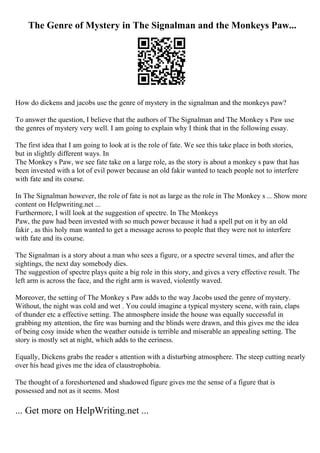 The Genre of Mystery in The Signalman and the Monkeys Paw...
How do dickens and jacobs use the genre of mystery in the signalman and the monkeys paw?
To answer the question, I believe that the authors of The Signalman and The Monkey s Paw use
the genres of mystery very well. I am going to explain why I think that in the following essay.
The first idea that I am going to look at is the role of fate. We see this take place in both stories,
but in slightly different ways. In
The Monkey s Paw, we see fate take on a large role, as the story is about a monkey s paw that has
been invested with a lot of evil power because an old fakir wanted to teach people not to interfere
with fate and its course.
In The Signalman however, the role of fate is not as large as the role in The Monkey s ... Show more
content on Helpwriting.net ...
Furthermore, I will look at the suggestion of spectre. In The Monkeys
Paw, the paw had been invested with so much power because it had a spell put on it by an old
fakir , as this holy man wanted to get a message across to people that they were not to interfere
with fate and its course.
The Signalman is a story about a man who sees a figure, or a spectre several times, and after the
sightings, the next day somebody dies.
The suggestion of spectre plays quite a big role in this story, and gives a very effective result. The
left arm is across the face, and the right arm is waved, violently waved.
Moreover, the setting of The Monkey s Paw adds to the way Jacobs used the genre of mystery.
Without, the night was cold and wet . You could imagine a typical mystery scene, with rain, claps
of thunder etc a effective setting. The atmosphere inside the house was equally successful in
grabbing my attention, the fire was burning and the blinds were drawn, and this gives me the idea
of being cosy inside when the weather outside is terrible and miserable an appealing setting. The
story is mostly set at night, which adds to the eeriness.
Equally, Dickens grabs the reader s attention with a disturbing atmosphere. The steep cutting nearly
over his head gives me the idea of claustrophobia.
The thought of a foreshortened and shadowed figure gives me the sense of a figure that is
possessed and not as it seems. Most
... Get more on HelpWriting.net ...
 