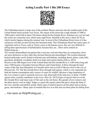 Acting Locally Part 1 Bio 280 Essays
The Chihuahuan desert is large area of the northern Mexico and runs into the southern part of the
United Stated which include west Texas. The region of the desert has a high altitude of 1000 to
1500 meters which fall to about 350 meters along the Rio Grande River. Summers are very hot and
the winter are somewhat cool, which some night frosts. Rainfall in this area is about 20 30 cm
which mostly happens during the summer time. In most of the Chihuahuan Desert most of it has
calcareous soil that are derived from the limestone beds. The Chihuahuan Desert has many types of
vegetation such as Yucca, such as Torrey yucca or the banana yucca, they are very difficult in
telling them apart because of hybridization, because they are... Show more content on
Helpwriting.net ...
The western diamondback has pattern like a raccoon s tail and when they are young they colors
are more distinctive as they older they become blurred and camouflaged. The western diamond
backed rattlesnake can be found in arid and semi arid habitats, including desert, plains, rocky hills,
grassland, shrubland, woodland, dried river beds and coastal islands (Arkive, 2015).
Known as the fifth largest river in the United States the Rio Grande River is 1,885 miles long and
since 1848 became a boundary between Mexico and United States. It flows through the head
waters of the San Juan Mountains in Colorado and it runs to Gulf of Mexico close to the city of
Brownsville, TX. The Rio Grande River flows through arid regions, which is very important for
both the human consumption and a source of water for wildlife. Because a large proportion of
the river s basin is arid or semiarid, however, only about half of the total area, or about 176,000
square miles, actually contributes to the river s flow (Jr, 2014).Types of species that live in the
Rio Grande River and many type of fish such as the red shiner, Rio grande silvery minnow and
the plant species such as sedge. Sedge is a grass like aquatic plant that grows along the bank of
the river, marshes and shallow ponds. Many types of animal species eat this plant such as ducks,
geese, and muskrat s. Many types of animals that live in in this area use these plant for hiding from
... Get more on HelpWriting.net ...
 
