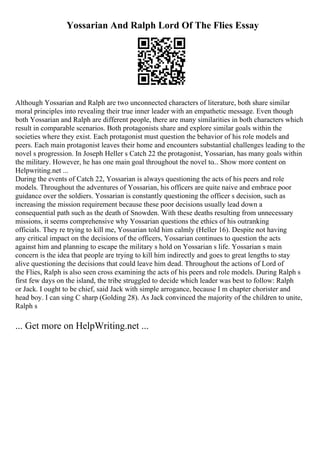 Yossarian And Ralph Lord Of The Flies Essay
Although Yossarian and Ralph are two unconnected characters of literature, both share similar
moral principles into revealing their true inner leader with an empathetic message. Even though
both Yossarian and Ralph are different people, there are many similarities in both characters which
result in comparable scenarios. Both protagonists share and explore similar goals within the
societies where they exist. Each protagonist must question the behavior of his role models and
peers. Each main protagonist leaves their home and encounters substantial challenges leading to the
novel s progression. In Joseph Heller s Catch 22 the protagonist, Yossarian, has many goals within
the military. However, he has one main goal throughout the novel to... Show more content on
Helpwriting.net ...
During the events of Catch 22, Yossarian is always questioning the acts of his peers and role
models. Throughout the adventures of Yossarian, his officers are quite naive and embrace poor
guidance over the soldiers. Yossarian is constantly questioning the officer s decision, such as
increasing the mission requirement because these poor decisions usually lead down a
consequential path such as the death of Snowden. With these deaths resulting from unnecessary
missions, it seems comprehensive why Yossarian questions the ethics of his outranking
officials. They re trying to kill me, Yossarian told him calmly (Heller 16). Despite not having
any critical impact on the decisions of the officers, Yossarian continues to question the acts
against him and planning to escape the military s hold on Yossarian s life. Yossarian s main
concern is the idea that people are trying to kill him indirectly and goes to great lengths to stay
alive questioning the decisions that could leave him dead. Throughout the actions of Lord of
the Flies, Ralph is also seen cross examining the acts of his peers and role models. During Ralph s
first few days on the island, the tribe struggled to decide which leader was best to follow: Ralph
or Jack. I ought to be chief, said Jack with simple arrogance, because I m chapter chorister and
head boy. I can sing C sharp (Golding 28). As Jack convinced the majority of the children to unite,
Ralph s
... Get more on HelpWriting.net ...
 