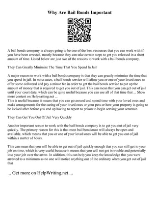 Why Are Bail Bonds Important
A bail bonds company is always going to be one of the best resources that you can work with if
you have been arrested, mostly because they can take certain steps to get you released in a short
amount of time. Listed below are just two of the reasons to work with a bail bonds company.
They Can Greatly Minimize The Time That You Spend In Jail
A major reason to work with a bail bonds company is that they can greatly minimize the time that
you spend in jail. In most cases, a bail bonds service will allow you or one of your loved ones to
offer some collateral and pay a minor fee in order to get the bail bonds service to put up the
amount of money that is required to get you out of jail. This can mean that you can get out of jail
until your court date, which can be quite useful because you can use all of that time that ... Show
more content on Helpwriting.net ...
This is useful because it means that you can go around and spend time with your loved ones and
make arrangements for the caring of your loved ones or your pets or how your property is going to
be looked after before you end up having to report to prison to begin serving your sentence.
They Can Get You Out Of Jail Very Quickly
Another important reason to work with the bail bonds company is to get you out of jail very
quickly. The primary reason for this is that most bail bondsman will always be open and
available, which means that you or one of your loved ones will be able to get you out of jail
within a matter of hours.
This can mean that you will be able to get out of jail quickly enough that you can still get to your
job on time, which is very useful because it means that you will not get in trouble and potentially
lose your job over the arrest. In addition, this can help you keep the knowledge that you were
arrested to a minimum as no one will notice anything out of the ordinary when you get out of jail
that
... Get more on HelpWriting.net ...
 