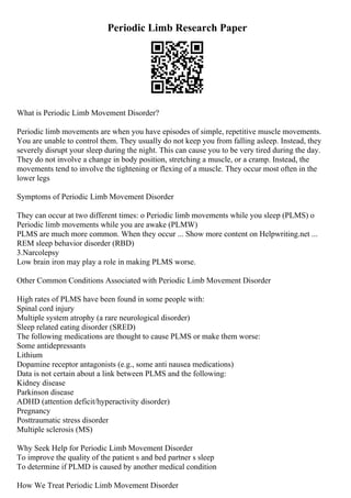 Periodic Limb Research Paper
What is Periodic Limb Movement Disorder?
Periodic limb movements are when you have episodes of simple, repetitive muscle movements.
You are unable to control them. They usually do not keep you from falling asleep. Instead, they
severely disrupt your sleep during the night. This can cause you to be very tired during the day.
They do not involve a change in body position, stretching a muscle, or a cramp. Instead, the
movements tend to involve the tightening or flexing of a muscle. They occur most often in the
lower legs
Symptoms of Periodic Limb Movement Disorder
They can occur at two different times: o Periodic limb movements while you sleep (PLMS) o
Periodic limb movements while you are awake (PLMW)
PLMS are much more common. When they occur ... Show more content on Helpwriting.net ...
REM sleep behavior disorder (RBD)
3.Narcolepsy
Low brain iron may play a role in making PLMS worse.
Other Common Conditions Associated with Periodic Limb Movement Disorder
High rates of PLMS have been found in some people with:
Spinal cord injury
Multiple system atrophy (a rare neurological disorder)
Sleep related eating disorder (SRED)
The following medications are thought to cause PLMS or make them worse:
Some antidepressants
Lithium
Dopamine receptor antagonists (e.g., some anti nausea medications)
Data is not certain about a link between PLMS and the following:
Kidney disease
Parkinson disease
ADHD (attention deficit/hyperactivity disorder)
Pregnancy
Posttraumatic stress disorder
Multiple sclerosis (MS)
Why Seek Help for Periodic Limb Movement Disorder
To improve the quality of the patient s and bed partner s sleep
To determine if PLMD is caused by another medical condition
How We Treat Periodic Limb Movement Disorder
 