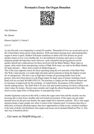 Persuasive Essay On Organ Donation
Alec Peltekian
Ms. Branin
Honors English 11, Period 3
5/31/17
As one life ends a new beginning is created for another. Thousands of lives are saved each year in
the United States alone just by organ donation. With each donor passing away and donating their
organs to those in peril, children with heart conditions or adults with liver disease are given
another chance to live a new healthy life. It is the definition of charity and it gives so many
desperate people the hope they need. However, such a beautiful and giving process can be
quickly altered into a dark process for those involved with the Black Market. Many types or
organs, often stolen from unsuspecting victims of Dark Web crime, are sold on the Black Market
for large amounts ... Show more content on Helpwriting.net ...
This is the exact opposite reason for those operating along the evil networks of the Dark Web.
The Web s main priority is to make high risk deals and investments to bring the highest reward
for its salespersons. The risk is run so high that is breaks all governing bodies laws in the
process. Sites have been known to sell illegal organs for large sums of money including a heart
[that] will set you back $65,000 (VICE 6). The purchase is simply just this immense fortune and
no insurance or paperwork for the exchange. As stated before, the purpose of this method is
strictly making money. The Dark Web is its own sick and twisted economy for those willing to do
what it takes for money. Doctors must consider and weigh the ethical background of how they
receive every organ from a willing donor, or unsuspecting victim.
Another legitimate concern in this field, is where the organ came from and the security one has
knowing that it came from a healthy and well suited environment. If the organ was put under
harmful stress by the previous human, the organ might fail to function correctly. This is why organ
donation keeps a large sample size when it comes to the volunteer pool. If someone does have a
deficiency or disease affecting organs, they have opportunities to help as one s medical condition
at the time of death will determine what organs and tissue can be donated (MedLine Plus 1). This
safe way of donation allows
... Get more on HelpWriting.net ...
 