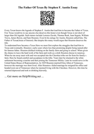 The Father Of Texas By Stephen F. Austin Essay
Every Texan knows the legends of Stephen F. Austin that lead him to become the Father of Texas.
Few Texas would try to say anyone else deserves this honor even though Texas is not short of
larger than life legends. Such names include Lorenzo Zavala, Thomas Rusk, Juan Seguin, William
Travis, James Bowie, and Sam Houston. Even In his eulogy for Austin, Houston called him, The
Father of Texas(Areas of Interest). But despite this many would argue that Houston deserves the
title.
To understand how became a Texas Hero we must first explore the struggles that lead him to
Texas and eventually. Houston s early years where less than promising despite being named after
his famous father. Houston disliked working on the family farm and going to school. When given
the chance to leave the hard work of the farm and work as a clerk Houston choose to runaway.
When he ran away meet with and was accepted into the Cherokee tribe not far from his family s
farm. Here he found comfort and acceptance in the tribe. Years later he returned to the white
settlement becoming a teacher and then joining the Tennessee Militia. Later he would serve in the
United States House of Representatives. In 1829 Houston married Eliza Allen of Tennessee,
however the marriage was short lived. After Houston s failed marriage he resigned his office and
headed west out of Tennessee where he rejoined living with the Cherokee. However, this time he
returned depressed and took to drinking heavenly.
... Get more on HelpWriting.net ...
 