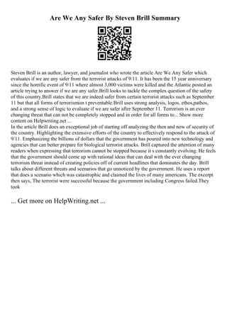 Are We Any Safer By Steven Brill Summary
Steven Brill is an author, lawyer, and journalist who wrote the article Are We Any Safer which
evaluates if we are any safer from the terrorist attacks of 9/11. It has been the 15 year anniversary
since the horrific event of 9/11 where almost 3,000 victims were killed and the Atlantic posted an
article trying to answer if we are any safer.Brill looks to tackle the complex question of the safety
of this country.Brill states that we are indeed safer from certain terrorist attacks such as September
11 but that all forms of terrorismisn t preventable.Brill uses strong analysis, logos, ethos,pathos,
and a strong sense of logic to evaluate if we are safer after September 11. Terrorism is an ever
changing threat that can not be completely stopped and in order for all forms to... Show more
content on Helpwriting.net ...
In the article Brill does an exceptional job of starting off analyzing the then and now of security of
the country. Highlighting the extensive efforts of the country to effectively respond to the attack of
9/11. Emphasizing the billions of dollars that the government has poured into new technology and
agencies that can better prepare for biological terrorist attacks. Brill captured the attention of many
readers when expressing that terrorism cannot be stopped because it s constantly evolving. He feels
that the government should come up with rational ideas that can deal with the ever changing
terrorism threat instead of creating policies off of current headlines that dominates the day. Brill
talks about different threats and scenarios that go unnoticed by the government. He uses a report
that does a scenario which was catastrophic and claimed the lives of many americans. The excerpt
then says, The terrorist were successful because the government including Congress failed.They
took
... Get more on HelpWriting.net ...
 