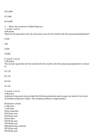 $351,000
$71,000
$318,000
3. ... Show more content on Helpwriting.net ...
7. award: 4 out of
4.00 points
What are the equivalent units for conversion costs for the month in the first processing department?
8,560
360
8,200
10,000
8. award: 5 out of
5.00 points
The cost per equivalent unit for materials for the month in the first processing department is closest
to:
$11.39
$11.99
$12.44
$11.82
9. award: 4 out of
4.00 points
Anderton Corporation has provided the following production and average cost data for two levels
of monthly production volume. The company produces a single product.
Production volume
5,100 units
7,100 units
Direct materials
$39.60 per unit
$39.60 per unit
Direct labor
$38.90 per unit
$38.90 per unit
Manufacturing overhead
$87.60 per unit
$65.00 per unit
 
