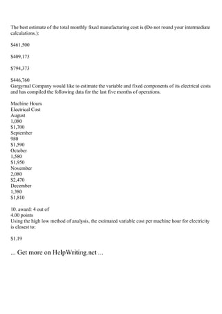The best estimate of the total monthly fixed manufacturing cost is (Do not round your intermediate
calculations.):
$461,500
$409,173
$794,373
$446,760
Gargymal Company would like to estimate the variable and fixed components of its electrical costs
and has compiled the following data for the last five months of operations.
Machine Hours
Electrical Cost
August
1,080
$1,700
September
980
$1,590
October
1,580
$1,950
November
2,080
$2,470
December
1,380
$1,810
10. award: 4 out of
4.00 points
Using the high low method of analysis, the estimated variable cost per machine hour for electricity
is closest to:
$1.19
... Get more on HelpWriting.net ...
 