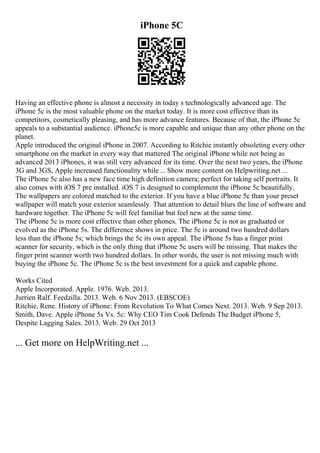 iPhone 5C
Having an effective phone is almost a necessity in today s technologically advanced age. The
iPhone 5c is the most valuable phone on the market today. It is more cost effective than its
competitors, cosmetically pleasing, and has more advance features. Because of that, the iPhone 5c
appeals to a substantial audience. iPhone5c is more capable and unique than any other phone on the
planet.
Apple introduced the original iPhone in 2007. According to Ritchie instantly obsoleting every other
smartphone on the market in every way that mattered The original iPhone while not being as
advanced 2013 iPhones, it was still very advanced for its time. Over the next two years, the iPhone
3G and 3GS, Apple increased functionality while ... Show more content on Helpwriting.net ...
The iPhone 5c also has a new face time high definition camera; perfect for taking self portraits. It
also comes with iOS 7 pre installed. iOS 7 is designed to complement the iPhone 5c beautifully.
The wallpapers are colored matched to the exterior. If you have a blue iPhone 5c than your preset
wallpaper will match your exterior seamlessly. That attention to detail blurs the line of software and
hardware together. The iPhone 5c will feel familiar but feel new at the same time.
The iPhone 5c is more cost effective than other phones. The iPhone 5c is not as graduated or
evolved as the iPhone 5s. The difference shows in price. The 5c is around two hundred dollars
less than the iPhone 5s; which brings the 5c its own appeal. The iPhone 5s has a finger print
scanner for security, which is the only thing that iPhone 5c users will be missing. That makes the
finger print scanner worth two hundred dollars. In other words, the user is not missing much with
buying the iPhone 5c. The iPhone 5c is the best investment for a quick and capable phone.
Works Cited
Apple Incorporated. Apple. 1976. Web. 2013.
Jurrien Ralf. Feedzilla. 2013. Web. 6 Nov 2013. (EBSCOE)
Ritchie, Rene. History of iPhone: From Revolution To What Comes Next. 2013. Web. 9 Sep 2013.
Smith, Dave. Apple iPhone 5s Vs. 5c: Why CEO Tim Cook Defends The Budget iPhone 5,
Despite Lagging Sales. 2013. Web. 29 Oct 2013
... Get more on HelpWriting.net ...
 