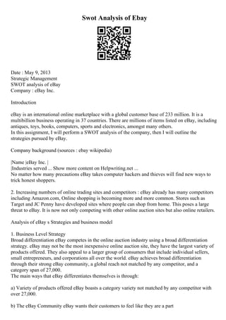 Swot Analysis of Ebay
Date : May 9, 2013
Strategic Management
SWOT analysis of eBay
Company : eBay Inc.
Introduction
eBay is an international online marketplace with a global customer base of 233 million. It is a
multibillion business operating in 37 countries. There are millions of items listed on eBay, including
antiques, toys, books, computers, sports and electronics, amongst many others.
In this assignment, I will perform a SWOT analysis of the company, then I will outline the
strategies pursued by eBay.
Company background (sources : ebay wikipedia)
|Name |eBay Inc. |
|Industries served ... Show more content on Helpwriting.net ...
No matter how many precautions eBay takes computer hackers and thieves will find new ways to
trick honest shoppers.
2. Increasing numbers of online trading sites and competitors : eBay already has many competitors
including Amazon.com, Online shopping is becoming more and more common. Stores such as
Target and JC Penny have developed sites where people can shop from home. This poses a large
threat to eBay. It is now not only competing with other online auction sites but also online retailers.
Analysis of eBay s Strategies and business model
1. Business Level Strategy
Broad differentiation eBay competes in the online auction industry using a broad differentiation
strategy. eBay may not be the most inexpensive online auction site, they have the largest variety of
products offered. They also appeal to a larger group of consumers that include individual sellers,
small entrepreneurs, and corporations all over the world. eBay achieves broad differentiation
through their strong eBay community, a global reach not matched by any competitor, and a
category span of 27,000.
The main ways that eBay differentiates themselves is through:
a) Variety of products offered eBay boasts a category variety not matched by any competitor with
over 27,000.
b) The eBay Community eBay wants their customers to feel like they are a part
 