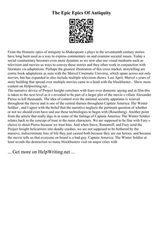 The Epic Epics Of Antiquity
From the Homeric epics of antiquity to Shakespeare s plays in the seventeenth century stories
have long been used as a way to express commentary on and examine societal issues. Today s
social commentary becomes even more dynamic as we now also use visual mediums such as
television and movies as ways to convey these stories and they often work in conjunction with
literature via adaptations. Perhaps the greatest illustration of this cross market, storytelling are
comic book adaptations as seen with the Marvel Cinematic Universe, which spans across not only
movies, but has expanded to also include multiple television shows. Last April, Marvel s years of
story building that spread over multiple movies came to a head with the blockbuster... Show more
content on Helpwriting.net ...
The narrative device of Project Insight correlates with fears over domestic spying and in film this
is taken to the next level as it s revealed to be part of a larger plot of the movie s villain Alexander
Pierce to kill thousands. The idea of control over the national security apparatus is weaved
throughout the movie and is one of the central themes throughout Captain America: The Winter
Soldier , and I agree with the belief that the narrative neglects the pertinent question of whether
or not we should even have and use these technologies to begin with (Rosenberg). Another point
from the article that really digs in at some of the failings of Captain America: The Winter Soldier
relates back to the concept of trust in the main characters. We are supposed to be fine with Fury s
choice to shoot Pierce because we trust him. And when Steve, Romanoff, and Fury send the
Project Insight helicarriers into deadly crashes, we are not supposed to be bothered by the
massive, indiscriminate loss of life they just caused both because they are our heroes, and because
the movie tells us that everyone on board is a bad guy. Captain America: The Winter Soldier at
least avoids the destruction so many blockbusters visit on major cities with
... Get more on HelpWriting.net ...
 