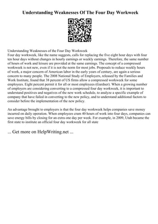 Understanding Weaknesses Of The Four Day Workweek
Understanding Weaknesses of the Four Day Workweek
Four day workweek, like the name suggests, calls for replacing the five eight hour days with four
ten hour days without changes in hourly earnings or weekly earnings. Therefore, the same number
of hours of work and leisure are provided at the same earnings. The concept of a compressed
workweek is not new, even if it is not the norm for most jobs. Proposals to reduce weekly hours
of work, a major concern of American labor in the early years of century, are again a serious
concern to many people. The 2008 National Study of Employers, released by the Families and
Work Institute, found that 38 percent of US firms allow a compressed workweek for some
employees. Eight percent permit it for all or most employees (Gardner). When a growing number
of employers are considering converting to a compressed four day workweek, it is important to
understand positives and negatives of the new work schedule, to analyze a specific example of
company that have failed in converting to the new policy, and to understand additional factors to
consider before the implementation of the new policy.
An advantage brought to employers is that the four day workweek helps companies save money
incurred on daily operation. When employees cram 40 hours of work into four days, companies can
save energy bills by closing for an extra one day per week. For example, in 2009, Utah became the
first state to institute an official four day workweek for all state
... Get more on HelpWriting.net ...
 