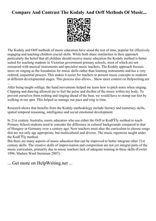 Compare And Contrast The Kodaly And Orff Methods Of Music...
The Kodaly and Orff methods of music education have stood the test of time, popular for effectively
engaging and teaching children crucial skills. While both share similarities in their approach
particularly the belief that all children should receive music education the Kodaly method is better
suited for teaching students in Victorian government primary schools, most of which are not
resourced with musical instruments and specialist music teachers. The Kodaly approach focuses
more on singing as the foundation for music skills rather than learning instruments and has a very
ordered, sequential process. This makes it easier for teachers to present music concepts to students
at different developmental stages. This process also allows... Show more content on Helpwriting.net
...
After being taught solfege, the hand movements helped me learn how to pitch notes when singing.
Clapping and dancing allowed me to feel the pulse and rhythm of the music within my body. To
prevent ourselves from rushing and singing ahead of the beat, we would have to stomp our feet by
walking in our spot. This helped us manage our pace and sing in time.
Research shows that benefits from the Kodaly methodology include literacy and numeracy skills,
spatial temporal reasoning, intelligence and social emotional development.
In 21st century Australia, music educators who use either the Orff or KodГЎly method to teach
Primary School students need to consider the difference in cultural backgrounds compared to that
of Hungary or Germany over a century ago. Now teachers must alter the curriculum to choose songs
that are not only age appropriate, but multicultural and diverse. The music repertoire taught under
the KodГЎly method.
But there are many aspects of music education that can be improved to better integrate other 21st
century skills. The creative skills of improvisation and composition are not yet integral parts of the
music curriculum, primarily due to music teachers lack of adequate training in these skills (Fowler
1996; Madura Ward Steinman 2007).
... Get more on HelpWriting.net ...
 