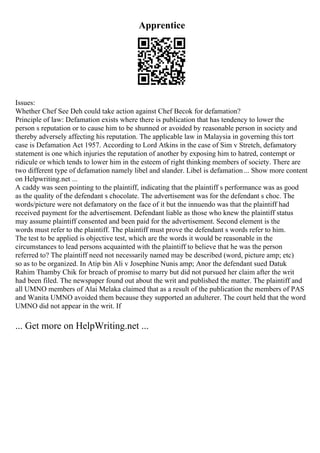 Apprentice
Issues:
Whether Chef See Deh could take action against Chef Becok for defamation?
Principle of law: Defamation exists where there is publication that has tendency to lower the
person s reputation or to cause him to be shunned or avoided by reasonable person in society and
thereby adversely affecting his reputation. The applicable law in Malaysia in governing this tort
case is Defamation Act 1957. According to Lord Atkins in the case of Sim v Stretch, defamatory
statement is one which injuries the reputation of another by exposing him to hatred, contempt or
ridicule or which tends to lower him in the esteem of right thinking members of society. There are
two different type of defamation namely libel and slander. Libel is defamation... Show more content
on Helpwriting.net ...
A caddy was seen pointing to the plaintiff, indicating that the plaintiff s performance was as good
as the quality of the defendant s chocolate. The advertisement was for the defendant s choc. The
words/picture were not defamatory on the face of it but the innuendo was that the plaintiff had
received payment for the advertisement. Defendant liable as those who knew the plaintiff status
may assume plaintiff consented and been paid for the advertisement. Second element is the
words must refer to the plaintiff. The plaintiff must prove the defendant s words refer to him.
The test to be applied is objective test, which are the words it would be reasonable in the
circumstances to lead persons acquainted with the plaintiff to believe that he was the person
referred to? The plaintiff need not necessarily named may be described (word, picture amp; etc)
so as to be organized. In Atip bin Ali v Josephine Nunis amp; Anor the defendant sued Datuk
Rahim Thamby Chik for breach of promise to marry but did not pursued her claim after the writ
had been filed. The newspaper found out about the writ and published the matter. The plaintiff and
all UMNO members of Alai Melaka claimed that as a result of the publication the members of PAS
and Wanita UMNO avoided them because they supported an adulterer. The court held that the word
UMNO did not appear in the writ. If
... Get more on HelpWriting.net ...
 