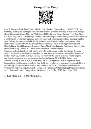 George Grosz Essay
Page 1, Research Task sheet Titles, Subtitles Dates In class George Grosz (1893 1959) Berlin,
Germany Identify the techniques that your chosen artist used and mastered in their work. George
Grosz. Britannica School. N.p., n.d. Web. Sept. 2015. . George Grosz, Suicide 1916. Tate. N.p.,
n.d. Web. Aug. 2015. . 1918 George Grosz s caricatured depictions of society were characterised by
a combination of line drawn/painted expressively, which Grosz developed into a unique graphic
style. Joining the movement in Berlin, he and other dadaists used collages and several other
mediums to experiment with. He created the photomontage when working jointly with John
Heartfield and Raoul Hausmann. Example: Daum Marries her Pedantic Automaton George, John
Heartfield is Very Glad of It .... Show more content on Helpwriting.net ...
Meaning, he took ideas from well known artworks and included similar themes and the same
aspects of distortion and fragmentation into his own. George Grosz used watercolour in most of
his late paintings, usually over pen and ink. He wanted to be known as a pure painter Explain
and describe why they were important at that time in history. NGA DADA Artists Grosz.
National Gallery of Art. N.p., n.d. Web. Sept. 2015. . George Grosz was an important artist
because he, in collaboration with John Heartfield were producers of animated propaganda films at
the Military Educational Film Service, also known as the UFA . Grosz s participation in the
Communist party was important, as he served as the chairman What influenced the artist to create
work? Goldmark, Mike. George Grosz. Goldmark. N.p., 23 July 2013. Web. Sept. 2015.
... Get more on HelpWriting.net ...
 