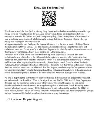 Essay On The Iran Deal
The debate around the Iran Deal is a funny thing. Most political debates revolving around foreign
policy focus on typical partisan divides. As a conservative, I may have ideologically been
opposed to much of the Obama era (and Trump era) policy. From the sequence of withdrawal in
Iraq to military sequestration, I wholeheartedly believe that former President Obama s foreign
policy was a complete and utter disaster.
My opposition to the Iran Deal goes far beyond ideology. It is the single most evil thing Obama
did during his eight year tenure. This deal makes America less strong, Israel far less safe, and
emboldens terrorists. For those of you who have forgotten, let s briefly review the main contents of
this travesty. The Obama... Show more content on Helpwriting.net ...
However, all of which I have said thus far is not my main objection to the deal. The most
nefarious element of the deal is the billions of dollars given in sanction relief to the American
enemy of Iran, the number one state sponsor of terror. It is hard to fathom the rationale of Obama
and his aides when negotiating this monstrosity. According to Israeli Prime Minister Benjamin
Netanyahu, Iran will receive hundreds of billions of dollars to fuel their terror and military regime.
And this truth has since been corroborated. Just last August, details emerged of an apparent scheme
between Secretary Kerry s State Department and Iran, with approximately $1.3 billion in sanction
reliefs delivered by plane to Tehran at the same time four American hostages were released.
No one is disputing the fact that likely over one hundred billion dollars are expected to be dished
out to Iran under the Iran Deal. What is the significance of this? In 2016, the US State Department
declared Iran the number on state sponsor of terrorism. This should surprise no one, as for
decades the brutal Islamic Republic has waged war against America and Israel. Secretary Kerry
himself admitted, back in January 2016, that some of it will end up in the hands of the IRGC or
other entities, some of which are labeled terrorists. Anti semitic (and anti American) terrorist groups
such as Hamas and Hezbollah, which are insistent on waging destruction
... Get more on HelpWriting.net ...
 