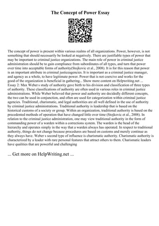The Concept of Power Essay
The concept of power is present within various realms of all organizations. Power, however, is not
something that should necessarily be looked at negatively. There are justifiable types of power that
may be important to criminal justice organizations. The main role of power in criminal justice
administration should be to gain compliance from subordinates of all types, and turn that power
over time into acceptable forms of authority(Stojkovic et al., 2008). It is for this reason that power
is an important attribute in criminal justiceagencies. It is important as a criminal justice manager,
and agency as a whole, to have legitimate power. Power that is not coercive and works for the
good of the organization is beneficial in gathering... Show more content on Helpwriting.net ...
Essay 2: Max Weber s study of authority gave birth to his division and classification of three types
of authority. These classifications of authority are often used in various roles in criminal justice
administrations. While Weber believed that power and authority are decidedly different concepts,
the two can be used in conjunction, and often are used for categorization within criminal justice
agencies. Traditional, charismatic, and legal authorities are all well defined in the use of authority
by criminal justice administrations. Traditional authority is leadership that is based on the
historical customs of a society or group. Within an organization, traditional authority is based on the
precedented methods of operation that have changed little over time (Stojkovic et al., 2008). In
relation to the criminal justice administration, one may view traditional authority in the form of
commanding power of a warden within a corrections system. The warden is the head of the
hierarchy and operates simply in the way that a warden always has operated. In respect to traditional
authority, things do not change because procedures are based on customs and merely continue as
they always have. Weber s second type of influence is charismatic authority. Charismatic authority is
characterized by a leader with rare personal features that attract others to them. Charismatic leaders
have qualities that are powerful and challenging
... Get more on HelpWriting.net ...
 