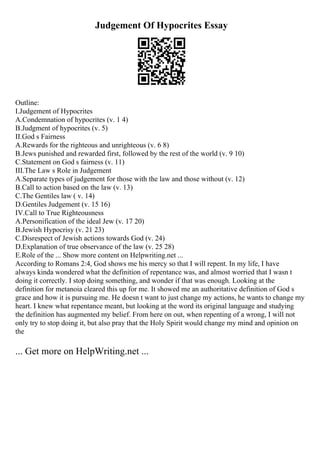 Judgement Of Hypocrites Essay
Outline:
I.Judgement of Hypocrites
A.Condemnation of hypocrites (v. 1 4)
B.Judgment of hypocrites (v. 5)
II.God s Fairness
A.Rewards for the righteous and unrighteous (v. 6 8)
B.Jews punished and rewarded first, followed by the rest of the world (v. 9 10)
C.Statement on God s fairness (v. 11)
III.The Law s Role in Judgement
A.Separate types of judgement for those with the law and those without (v. 12)
B.Call to action based on the law (v. 13)
C.The Gentiles law ( v. 14)
D.Gentiles Judgement (v. 15 16)
IV.Call to True Righteousness
A.Personification of the ideal Jew (v. 17 20)
B.Jewish Hypocrisy (v. 21 23)
C.Disrespect of Jewish actions towards God (v. 24)
D.Explanation of true observance of the law (v. 25 28)
E.Role of the ... Show more content on Helpwriting.net ...
According to Romans 2:4, God shows me his mercy so that I will repent. In my life, I have
always kinda wondered what the definition of repentance was, and almost worried that I wasn t
doing it correctly. I stop doing something, and wonder if that was enough. Looking at the
definition for metanoia cleared this up for me. It showed me an authoritative definition of God s
grace and how it is pursuing me. He doesn t want to just change my actions, he wants to change my
heart. I knew what repentance meant, but looking at the word its original language and studying
the definition has augmented my belief. From here on out, when repenting of a wrong, I will not
only try to stop doing it, but also pray that the Holy Spirit would change my mind and opinion on
the
... Get more on HelpWriting.net ...
 