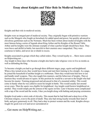 Essay about Knights and Thier Role In Medieval Society
Knights and their role in medieval society.
Knights were an integral part of medieval society. They originally began with primitive warriors
such as the Mongols who fought on horseback for added speed and power, but quickly advanced to
chivalrous gentleman such as the Normans. Much has been written about medieval knights with the
most famous being a series of legends about King Arthur and his Knights of the Round Table.
Arthur and his knights were the ultimate example of what a perfect knight should have been. They
were brave and skilful in battle, but merciful to their enemies once vanquished. They were
courteous to ladies, and never ate or drank to excess.
Knights associated in groups which they called orders. They vowed loyalty to ... Show more content
on Helpwriting.net ...
Any knight in those days who became a knight also had to take religious vows to live as monks as
well as defending the king.
To become a knight you had to go through three different stages; page, squire and knighthood.
When a boy turned seven, they would leave home and start their training to be a knight. As a page,
he joined the household of another knight or a nobleman. There they would train him how to use
and handle small weapons. They also taught him manners, and the behaviour of knights. Then at
fourteen they would advance to squire. In this position he would be a servant to the knight who had
become his master. Training progressed and advanced to that of a mounted soldier. This would
come in handy when he was called to assist his knight in battle. This would usually last around
seven years. Then the squire was eligible for knighthood. Any knight could bestow knighthood on
another. They would simply put the armour of the squire on him. Later it became more complicated
with a tap of the sword and the words, I thee you knight along with bathing and praying ceremonies.
Knights lived under a strict code of chivalry. This meant that he had faith and a deep love of the
Christian religion, even to the point of death. They also had strong loyalty towards their land of
birth, and gave generously to all. They had a duty to protect women and the weak. Knights always
fought for good over evil and never surrendered or
... Get more on HelpWriting.net ...
 