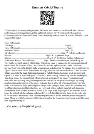Essay on Kabuki Theatre
To what extent does stage design impact, influence, and enhance a traditional Kabuki theatre
performance, more specifically, in the eighteenth century play Yoshitsune Senbon Zakura
(Yoshitsune and the Thousand Cherry Trees) written by Takeda Izumo II, Namiki SenryГ» I, and
Miyoshi ShГґraku?
Table of Contents
Title Page..................................................................................................Page 1
Table of Contents........................................................................................Page 2
Subject of Essay......................................................................................Page 3 10 *
Introduction......................................................................................Page 3 * Kabuki and Kabuki
History.................................................................Page 3 4 * Aspects of Stage
Design.....................................................................Page 4 6 * Yoshitsune Senbon Zakura and
Yoshitsune Senbon Zakura History.................Page... Show more content on Helpwriting.net ...
This can be seen in Figure 2, which states The kabuki stage is equipped with various mechanical
contrivances for dramatic effect. One of these is the Seri, a platform that can be raised and
lowered from below the stage to make actors appear and disappear Nowadays, this is motor driven.
Figure 2 was a much earlier depiction of the stage, now it is much more intricate. There are over
fifteen aspects to the stage that make it unique to Kabuki theatre. Each one holds an important
aspect. It is more in depth in Figure 3. Primarily, when starting from the top left and working the
way down comes the mawaributal, which is known as the revolving stage. The mawaributal
used to be operated only using human power and provide for simple scene changes by simply
revolving the center section of the stage. Not only does it allow all of the audience to view the
scene it is also much more appealing then abrupt scene changes. Then comes the Hombutai and
two Daijin bashiras, the Daijin bashiras are two black pillars on both stage left and stage right
and between them like the Hombutai, which is the stage prop. Stage right is the Shimote, which
holds the left side of the audience and stage left is called the Kamite and there sits the right side
of the audience. Audience s sit all over the stage because of all the different places acting takes
place. There is a little box in front of the Shimote called the Kuromisu, also known as the Geza and
here Nagauta is sung in
... Get more on HelpWriting.net ...
 