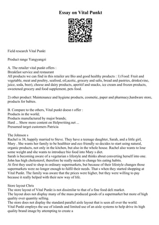 Essay on Vital Punkt
Field research Vital Punkt
Product range Yangyangzi
A. The retailer vital punkt offers :
Breakfast service and restaurant
All products we can find in this retailer are Bio and good healthy products : 1) Food: Fruit and
vegetable, meat and poultry, seafood, oil,acetic, grocery and salts, bread and pastries, drinks(vine,
juice, soda, beer), cheese and dairy products, aperitif and snacks, ice cream and frozen products,
sweetened grocery and food supplement, pets food.
2) other product: Maintenance and hygiene products, cosmetic, paper and pharmacy,hardware store,
products for babies.
B. Compare to the others, Vital punkt doesn t offer :
Products in the world;
Products manufactured by major brands;
Hard ... Show more content on Helpwriting.net ...
Presumed target customers Patricia
The Johnson s
Rachel is 38, happily married to Steve. They have a teenage daughter, Sarah, and a little girl,
Mary . She wants her family to be healthier and eco friendly so decides to start using natural,
organic products, not only in the kitchen, but also in the whole house. Rachel also wants to lose
some weight and she wants to introduce bio food into Mary s diet.
Sarah is becoming aware of a vegetarian s lifestyle and thinks about converting herself into one.
John has high cholesterol, therefore he really needs to change his eating habits.
At first they used to shop in ordinary supermarkets, but because of their lifestyle changes those
supermarkets were no longer enough to fulfil their needs. That s when they started shopping at
Vital Punkt. The family was aware that the prices were higher, but they were willing to pay
because it really helped with their new way of life.
Store layout Chris
The store layout of Vital Punkt is not dissimilar to that of a fine food deli market.
The layout does not display many of the mass produced goods of a supermarket but more of high
quality over quantity selling.
The store does not display the standard parallel aisle layout that is seen all over the world.
Vital Punkt employs the use of islands and limited use of an aisle systems to help drive its high
quality brand image by attempting to create a
 