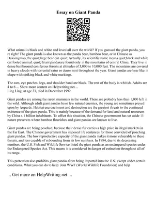 Essay on Giant Panda
What animal is black and white and loved all over the world? If you guessed the giant panda, you
re right! The giant panda is also known as the panda bear, bamboo bear, or in Chinese as
Daxiongmao, the quot;large bear cat. quot; Actually, its scientific name means quot;black and white
cat footed animal. quot; Giant pandasare found only in the mountains of central China. They live in
dense bambooand coniferous forests at altitudes of 5,000 to 10,000 feet. The mountains are covered
in heavy clouds with torrential rains or dense mist throughout the year. Giant pandas are bear like in
shape with striking black and white markings.
The ears, eye patches, legs, and shoulder band are black. The rest of the body is whitish. Adults are
4 to 6 ... Show more content on Helpwriting.net ...
Ling Ling, at age 23, died in December 1992.
Giant pandas are among the rarest mammals in the world. There are probably less than 1,000 left in
the wild. Although adult giant pandas have few natural enemies, the young are sometimes preyed
upon by leopards. Habitat encroachment and destruction are the greatest threats to the continued
existence of the giant panda. This is mainly because of the demand for land and natural resources
by China s 1 billion inhabitants. To offset this situation, the Chinese government has set aside 11
nature preserves where bamboo flourishes and giant pandas are known to live.
Giant pandas are being poached, because their dense fur carries a high price in illegal markets in
the Far East. The Chinese government has imposed life sentences for those convicted of poaching
giant pandas. The low reproductive capacity of the giant panda makes it more vulnerable to these
threats, and less capable of rebounding from its low numbers. In 1984, due to its decreasing
numbers, the U.S. Fish and Wildlife Service listed the giant panda as an endangered species under
the Endangered Species Act. This means it is considered in danger of extinction throughout all of
its range.
This protection also prohibits giant pandas from being imported into the U.S. except under certain
conditions. What you can do to help: Join WWF (World Wildlife Foundation) and help
... Get more on HelpWriting.net ...
 