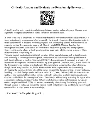 Critically Analyse and Evaluate the Relationship Between...
Critically analyse and evaluate the relationship between tourism and development illustrate your
arguments with practical examples from a variety of destination areas.
In order to be able to understand the relationship that exists between tourism and development, it is
important primarily to understand what is meant by the term development . One important point is
that if development is linked to economic progress, then the majority of third world countries are
currently not in a developmental stage at all. Sharpley et al (2002:25) state therefore that
development should be classified as the reduction of widespread poverty and unemployment .
However, this solely relates to third world countries, as poverty, whilst existing to some... Show
more content on Helpwriting.net ...
The core issue of modernisation is that all societies follow an evolutionary path to development,
and, according to their stage of development, societies can be located at different positions on a
path from traditional to modern (Sharpley, 2002:247). Economic growth can result in a variety of
methods of development, such as the balanced big push approach (Harrison, 1995), which results in
the destination being built up at a steady rate. This rational and logical method of development,
though, is not being used in Goa, India, where western based organisations are continuously
developing the region, with little idea of the impact on rural life. Tourismis Goa s primary industry,
handling 12% of all foreign tourist arrivals in India (WTO, 2004). Wilson (1997:53) reinforces the
reality of how successful tourism has become in Goa by stating that available accommodation in
Goa has doubled over the last couple of years . Conversely, whilst clearly providing the region with
a sustainable industry, the reality is that 80% of hotel chains operating in Goa are run by western
owned companies (Mintel, 2008). As a result, the majority of the money that is being generated
through tourism is ending up back in the western world, rather than being used to help support local
communities. In other words, within the single,
... Get more on HelpWriting.net ...
 
