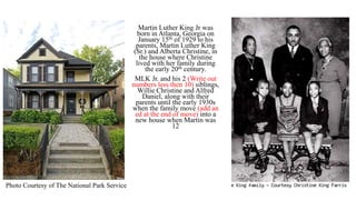 Martin Luther King Jr was
born in Atlanta, Georgia on
January 15th of 1929 to his
parents, Martin Luther King
(Sr.) and Alberta Christine, in
the house where Christine
lived with her family during
the early 20th century.
MLK Jr. and his 2 (Write out
numbers less then 10) siblings,
Willie Christine and Alfred
Daniel, along with their
parents until the early 1930s
when the family move (add an
ed at the end of move) into a
new house when Martin was
12
Photo Courtesy of The National Park Service
 