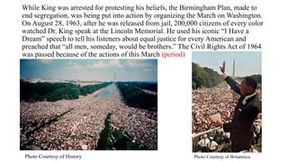 While King was arrested for protesting his beliefs, the Birmingham Plan, made to
end segregation, was being put into action by organizing the March on Washington.
On August 28, 1963, after he was released from jail, 200,000 citizens of every color
watched Dr. King speak at the Lincoln Memorial. He used his iconic “I Have a
Dream” speech to tell his listeners about equal justice for every American and
preached that “all men, someday, would be brothers.” The Civil Rights Act of 1964
was passed because of the actions of this March (period)
Photo Courtesy of BritannicaPhoto Courtesy of History
 