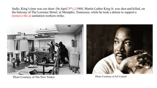 Sadly, King’s time was cut short. On April 3rd (,) 1968, Martin Luther King Jr. was shot and killed, on
the balcony of The Lorraine Motel, in Memphis, Tennessee, while he took a detour to support a
(remove the a) sanitation workers strike.
Photo Courtesy of AZ CentralPhoto Courtesy of The New Yorker
 