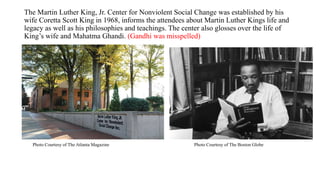 The Martin Luther King, Jr. Center for Nonviolent Social Change was established by his
wife Coretta Scott King in 1968, informs the attendees about Martin Luther Kings life and
legacy as well as his philosophies and teachings. The center also glosses over the life of
King’s wife and Mahatma Ghandi. (Gandhi was misspelled)
Photo Courtesy of The Boston GlobePhoto Courtesy of The Atlanta Magazine
 