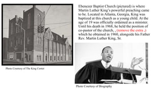 Ebenezer Baptist Church (pictured) is where
Martin Luther King’s powerful preaching came
to be. Located in Atlanta, Georgia, King was
baptized at this church as a young child. At the
age of 19 was officially ordained as a minister.
Until his death in 1968, he held the position of
co-pastor of the church, , (remove the extra ,)
which he obtained in 1960, alongside his Father
Rev. Martin Luther King, Sr.
Photo Courtesy of Biography
Photo Courtesy of The King Center
 