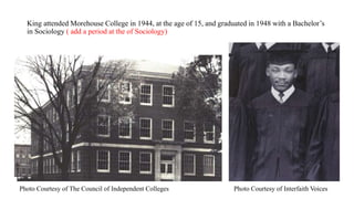 King attended Morehouse College in 1944, at the age of 15, and graduated in 1948 with a Bachelor’s
in Sociology ( add a period at the of Sociology)
Photo Courtesy of The Council of Independent Colleges Photo Courtesy of Interfaith Voices
 