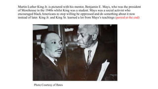 Martin Luther King Jr. is pictured with his mentor, Benjamin E. Mays, who was the president
of Morehouse in the 1940s whilst King was a student. Mays was a social activist who
encouraged black Americans to stop willing be oppressed and do something about it now
instead of later. King Jr. and King Sr. learned a lot from Mays’s teachings (period at the end)
Photo Courtesy of Bates
 